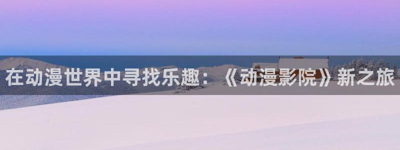 韩漫漫画完整版：在动漫世界中寻找乐趣：《动漫影院》新之旅