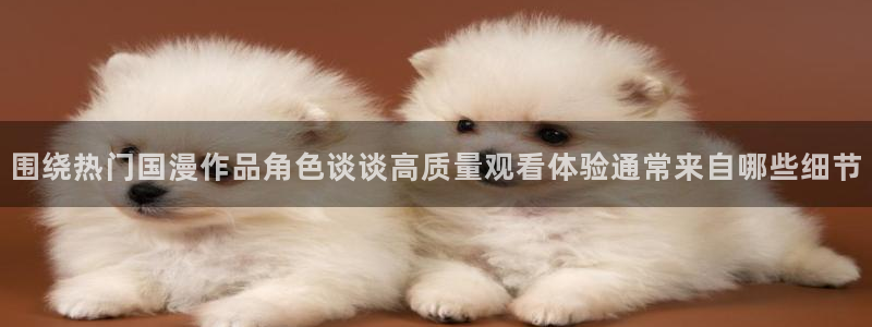 韩漫大全：围绕热门国漫作品角色谈谈高质量观看体验通常来自哪些细节